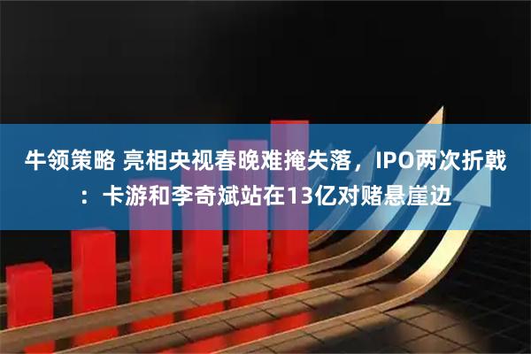 牛领策略 亮相央视春晚难掩失落，IPO两次折戟：卡游和李奇斌站在13亿对赌悬崖边
