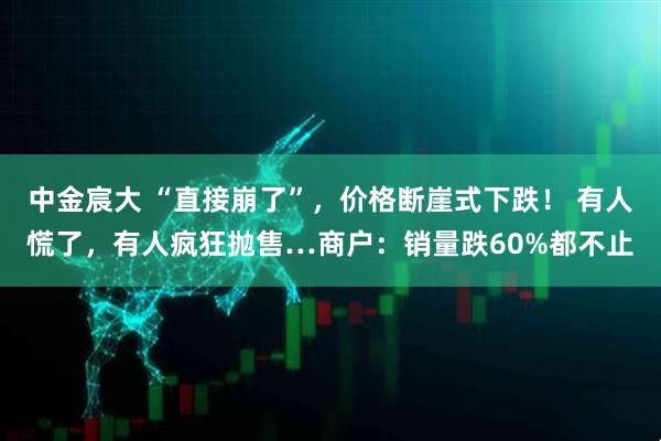 中金宸大 “直接崩了”，价格断崖式下跌！ 有人慌了，有人疯狂抛售…商户：销量跌60%都不止