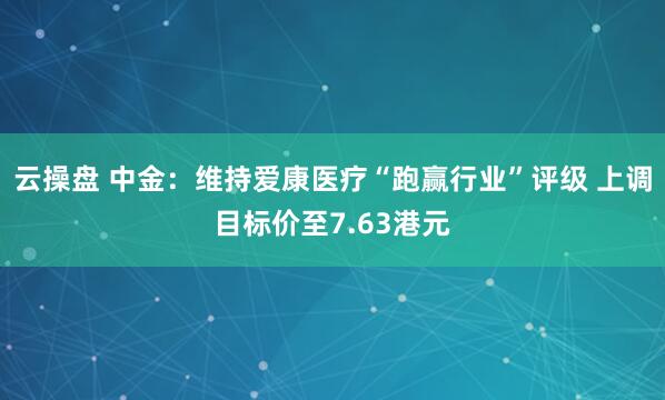 云操盘 中金：维持爱康医疗“跑赢行业”评级 上调目标价至7.63港元