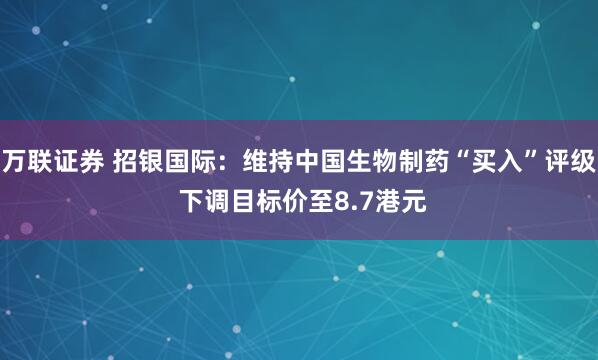 万联证券 招银国际：维持中国生物制药“买入”评级 下调目标价至8.7港元