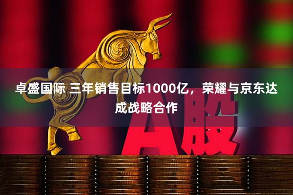 卓盛国际 三年销售目标1000亿，荣耀与京东达成战略合作