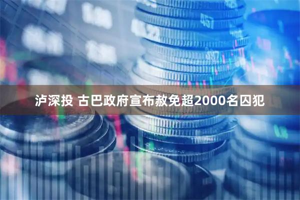 泸深投 古巴政府宣布赦免超2000名囚犯