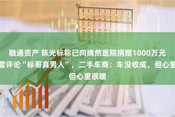 融通资产 陈光标称已向嫣然医院捐赠1000万元，张雪评论“标哥真男人”，二手车商：车没收成，但心里很暖