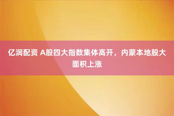 亿润配资 A股四大指数集体高开，内蒙本地股大面积上涨